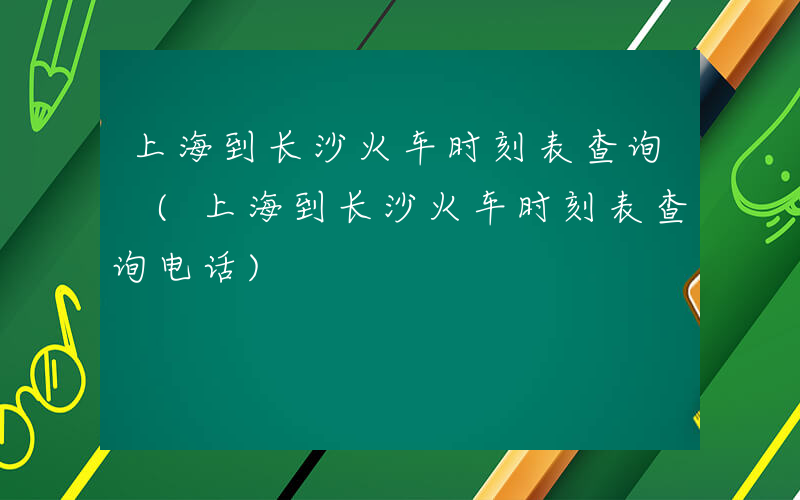 上海到长沙火车时刻表查询 (上海到长沙火车时刻表查询电话)